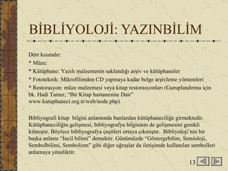 BİBLİYOLOJİ: YAZINBİLİM Dört kısımdır: * Müze: * Kütüphane: Yazılı malzemenin saklandığı arşiv ve kütüphaneler * Fototeknik: Mikrofilimden CD yapmaya kadar belge arşivleme yöntemleri * Restorasyon: müze malzemesi veya kitap restorasyonları (Guruplandırma için bk. Hadi Tamer, “Bir Kitap hastanesine Dair” www.kutuphaneci.org.tr/web/node.php) Bibliyografi kitap  bilgisi anlamında bunlardan kütüphaneciliğe girmektedir. Kütüphaneciliğin gelişmesi, bibliyografya bilgisinin de gelişmesini gerekli kılmıştır. Böylece bibliyografya çeşitleri ortaya çıkmıştır.  Bibliyoloji’nin bir başka anlamı “İncil bilimi” demektir. Günümüzde “Göstergebilim, Semioloji, Sembolbilimi, Sembolizm” gibi diğer uğraşlar da iletişimde kullanılan sembolleri anlamaya yöneliktir. 13 