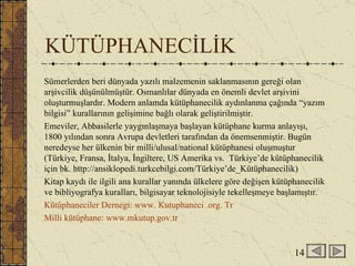 KÜTÜPHANECİLİK Sümerlerden beri dünyada yazılı malzemenin saklanmasının gereği olan arşivcilik düşünülmüştür. Osmanlılar dünyada en önemli devlet arşivini oluşturmuşlardır. Modern anlamda kütüphanecilik aydınlanma çağında “yazım bilgisi” kurallarının gelişimine bağlı olarak geliştirilmiştir.  Emeviler, Abbasilerle yaygınlaşmaya başlayan kütüphane kurma anlayışı, 1800 yılından sonra Avrupa devletleri tarafından da önemsenmiştir. Bugün neredeyse her ülkenin bir milli/ulusal/national kütüphanesi oluşmuştur (Türkiye, Fransa, İtalya, İngiltere, US Amerika vs.  Türkiye’de kütüphanecilik için bk. http://ansiklopedi.turkcebilgi.com/Türkiye’de_Kütüphanecilik) Kitap kaydı ile ilgili ana kurallar yanında ülkelere göre değişen kütüphanecilik ve bibliyografya kuralları, bilgisayar teknolojisiyle tekelleşmeye başlamıştır.  Kütüphaneciler Dernegi: www. Kutuphaneci .org. Tr Milli kütüphane: www.mkutup.gov.tr 14 