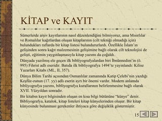 KİTAP ve KAYIT Sümerlerde arşiv kayıtlarının nasıl düzenlendiğini bilmiyoruz, ama Mısırlılar ve Romalılar kağıtlardan oluşan kitaplarının (cilt tekniği olmadığı için) bulundukları raflarda bir kitap listesi bulundururlardı. Özellikle İslam’ın gelişinden sonra kağıt malzemesinin gelişimine bağlı olarak cilt teknolojisi de gelişti, eğitimin yaygınlaşmasıyla kitap yazımı da çoğaldı.  Dünyada yazılmış ele geçen ilk bibliyografyalardan biri İbnünnedim’in (ö. 995) Fihrist adlı eseridir. Batıda ilk bibliyografya 1494’te yayınlandı: Kilise Yazarları Kitabı (ML, II, 357).  Dünya Bilim Tarihi açısından Osmanlılar zamanında Katip Çelebi’nin yazdığı Keşfüz-zunun (17. yy) adlı eserin ayrı bir önemi vardır. Modern anlamda bibliyografya yazımı, bibliyografya kurallarının belirlenmesine bağlı olarak XVII. Yüzyıldan sonradır. Bir kitabın kayıt bilgisinden oluşan en kısa bilgi bütününe “künye” denir. Bibliyografya, katalok, kitap listeleri kitap künyelerinden oluşur. Bir kitap künyesinde bulunması gerekenler ihtiyaca göre değişiklik göstermiştir. 15 