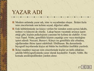 YAZAR ADI Modern anlamda yazar adı, isim ve soyadından oluşur.  İkiden fazla isim zincirlerinde son kelime soyad, diğerleri addır. Eski kültürümüzde ise kişiye verilen bir isimden sonra ayrıca lakabı, nisbesi ve künyesi de olurdu.  Lakap bazen vucuttaki arızaya işaret ettiği gibi, kişinin psikolojisini yansıtan bir kelime de olabilir: A’rec veya Topal. Nisbe, genellikle kişinin yaşadığı yere veya mesleğine işaret ederdi: Neccari, Bursevi. Künye ise genellikle aile efradına, oğullarından ilkine işaret edebilirdi: Ebülhasan. Bu durumlarda biyografi kayıtlarında kişiye ait bütün bu özellikler özellikle yazılırdı. İkinci maddeyi taşıyan isim zincirlerinde kişiler en ünlü oldukları şekilde bibliyografyalarda yazar olarak kaydedilir: Farabi, Vehbi. Bu konuda ansiklopedilerden yardım alınır. 17 