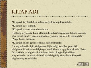KİTAP ADI *Kitap adı kaydedilirken imlada değişiklik yapılmamalıdır. *Kitap adı özel isimdir. *Kitap adı uzunsa kısaltılmamalıdır. Bibliyografyalarda, Latin alfabesi dışındaki kitap adları, latince okunuşa göre çevrilebilirler, ancak mümkünse yanında orijinali de verilmelidir (Arap, Latin, Japonca). *Kitap adı anlam çevrisiyle kayıt yapılmamalıdır.  * Kitap adları ile ilgili kütüphaneciliğin aldığı kurallar, genellikle kütüphane fişlerinde ve bilgisayar kataloklarında uygulanmaktadır. Fakat farklı kültür ve bilgideki kütüphanecilerin olduğu düşünülürse araştırmacılar  mutlaka kitabın kendisini görüp künyelerini kitaptaki bilgilerden yazmalıdırlar. 18 