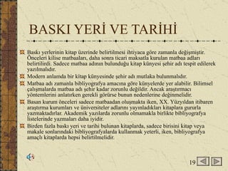 BASKI YERİ VE TARİHİ Baskı yerlerinin kitap üzerinde belirtilmesi ihtiyaca göre zamanla değişmiştir. Önceleri kilise matbaaları, daha sonra ticari maksatla kurulan matbaa adları belirtilirdi. Sadece matbaa adının bulunduğu kitap künyesi şehir adı tespit edilerek yazılmalıdır. Modern anlamda bir kitap künyesinde şehir adı mutlaka bulunmalıdır. Matbaa adı zamanla bibliyografya amacına göre künyelerde yer alabilir. Bilimsel çalışmalarda matbaa adı şehir kadar zorunlu değildir. Ancak araştırmacı yöntemlerini anlatırken gerekli görürse bunun nedenlerine değinmelidir. Basan kurum önceleri sadece matbaadan oluşmakta iken, XX. Yüzyıldan itibaren araştırma kurumları ve üniversiteler adlarını yayınladıkları kitaplara gururla yazmaktadırlar. Akademik yazılarda zorunlu olmamakla birlikte bibliyografya listelerinde yazmaları daha iyidir.  Birden fazla baskı yeri ve tarihi bulunan kitaplarda, sadece birisini kitap veya makale sonlarındaki bibliyografyalarda kullanmak yeterli, iken, bibliyografya amaçlı kitaplarda hepsi belirtilmelidir. 19 