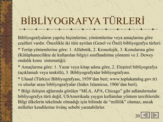 BİBLİYOGRAFYA TÜRLERİ Bibliyografyaların yapılış biçimlerine, yöntemlerine veya amaçlarına göre çeşitleri vardır. Öncelikle iki türe ayrılan (Genel ve Özel) bibliyografya türleri: * Tertip yöntemlerine göre: 1. Alfabetik, 2. Kronolojik, 3. Konularına göre (Kütüphanecilikte de kullanılan bilgiyi sınıflandırma yöntemi ve J. Dewey ondalık konu  sistematiği).  * Amaçlarına göre: 1. Yazar veya kitap adına göre, 2. Eleştirel bibliyografya (açıklamalı veya tenkitli), 3. Bibliyografyalar bibliyografyası. * Ulusal (Türkiye Bibliyografyası, 1939’dan beri; www.toplukatalog.gov.tr) ve uluslar arası bibliyografyalar (Index Islamicus, 1906’dan beri). * Bilgi iletişim ağlarında görülen “MLA, APA, Chicago” gibi adlandırmalar bibliyografya türü değil, USAmerikada yaygın kullanılan yöntem tercihleridir. Bilgi ülkelerin tekelinde olmadığı için bilimde de “millilik” olamaz, ancak milletler kendilerine övünç sebebi yaratabilirler. 20 