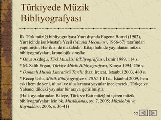 Türkiyede Müzik Bibliyografyası İlk Türk müziği bibliyografyası Yurt dışında Eugene Borrel (1902), Yurt içinde ise Mustafa Yeşil ( Musiki Mecmuası , 1966-67) tarafından yapılmıştır. Her ikisi de makaledir. Kitap halinde yayınlanan müzik bibliyografyaları, kronolojik sırayla: * Onur Akdoğu,  Türk Musikisi Bibliyografyası , İzmir 1989, 114 s. * M. Salih Ergan,  Türkiye Müzik Bibliyografyası , Konya 1994, 256 s. *  Osmanlı Musiki Literatürü Tarihi  (haz. Ircıca), İstanbul 2003, 480 s. * Recep Uslu,  Müzik Bibliyografyası: 2010 , I-III c., İstanbul 2009, hem eski hem de yeni, ulusal ve uluslararası yayınlar incelenerek, Türkçe ve Yabancı dildeki yayınlar bir araya getirilmiştir. (Halk oyunlarından Baleye, Türk ve Batı müziğini içeren müzik bibliyografyaları için bk.  Musikişinas , sy. 7, 2005;  Müzikoloji ve Kaynakları , 2006, s. 36-41) 22 