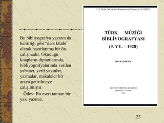 Bu bibliyografya yazarın da belirttiği gibi “ders kitabı” olarak hazırlanmış bir ön çalışmadır. Okuduğu kitapların dipnotlarında, bibliyografyalarında verilen yabancı, yerli yayınlar, yazmalar, makaleler bir araya getirilmeye çalışılmıştır. Ödev: Bu eseri tanıtan bir yazı yazınız. 23 