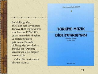 Bu bibliyografya, 1939’dan beri yayınlanan Türkiye Bibliyografyası’nı temel alarak 1929-1993 yılları arasındaki kitapları ve tezleri bir araya getirmiştir. Başında bibliyografya çeşitleri ve Türkiye’de “Derleme kanunu”yla ilgili bilgiler vermektedir. Ödev: Bu eseri tanıtan bir yazı yazınız. 24 