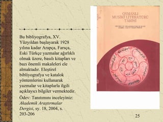 Bu bibliyografya, XV. Yüzyıldan başlayarak 1928 yılına kadar Arapça, Farsça, Eski Türkçe yazmalar ağırlıklı olmak üzere, basılı kitapları ve bazı önemli makaleleri ele almaktadır. Eleştirel bibliyografya ve katalok yöntemlerini kullanarak yazmalar ve kitaplarla ilgili açıklayıcı bilgiler vermektedir. Ödev: Tanıtımını inceleyiniz:  Akademik Araştırmalar Dergisi , sy. 18, 2004, s. 203-206 25 