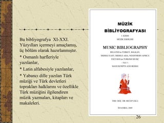Bu bibliyografya  XI-XXI. Yüzyılları içermeyi amaçlamış, üç bölüm olarak hazırlanmıştır.  * Osmanlı harfleriyle yazılanlar,  * Latin alfabesiyle yazılanlar,  * Yabancı dille yazılan Türk müziği ve Türk devletleri toprakları halklarını ve özellikle Türk müziğini ilgilendiren müzik yazmaları, kitapları ve makaleleri. 26 