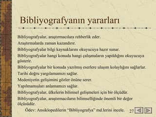 Bibliyografyanın yararları Bibliyografyalar, araştırmacılara rehberlik eder. Araştırmalarda zaman kazandırır. Bibliyografyalar bilgi kaynaklarını okuyucuya hazır sunar. Bibliyografyalar hangi konuda hangi çalışmaların yapıldığını okuyucuya gösterir. Bibliyografyalar bir konuda yazılmış eserlere ulaşım kolaylığını sağlarlar. Tarihi doğru yargılamamızı sağlar. Medeniyetin gelişimini gözler önüne serer. Yapılmamışları anlamamızı sağlar. Bibliyografyalar, ülkelerin bilimsel gelişmeleri için bir ölçüdür. Bibliyografyalar, araştırmacıların bilimselliğinde önemli bir değer ölçüsüdür. Ödev: Ansiklopedilerin “Bibliyografya” md.lerini incele. 27 