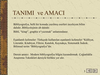 TANIMI  ve AMACI Bibliyografya, belli bir konuda yazılmış eserleri inceleyen bilim dalıdır..Bibliyolojinin alt dalıdır. Bibli, “kitap”, graphie n“yazımak” anlamındanır.  Eşanlamlı kelimeler: Türkçede kullanılan eşanlamlı kelimeler “Külliyat, Literatür, Kitabiyat, Fihrist, Katalok, Kaynakça, Sistematik İndesk. Bilimsel terim “Bibliyografya”dır. Dersin amacı:  Modern bibliyografya bilgisi kazandırmak. Çoğunlukla Araştırma Teknikleri dersiyle birlikte yer alır. 3 
