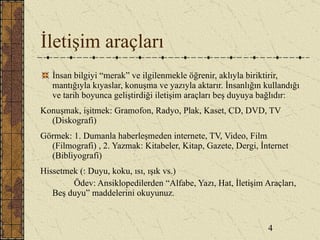 İletişim araçları İnsan bilgiyi “merak” ve ilgilenmekle öğrenir, aklıyla biriktirir, mantığıyla kıyaslar, konuşma ve yazıyla aktarır. İnsanlığın kullandığı ve tarih boyunca geliştirdiği iletişim araçları beş duyuya bağlıdır: Konuşmak, işitmek: Gramofon, Radyo, Plak, Kaset, CD, DVD, TV (Diskografi) Görmek: 1. Dumanla haberleşmeden internete, TV, Video, Film (Filmografi) , 2. Yazmak: Kitabeler, Kitap, Gazete, Dergi, İnternet (Bibliyografi) Hissetmek (: Duyu, koku, ısı, ışık vs.) Ödev: Ansiklopedilerden “Alfabe, Yazı, Hat, İletişim Araçları, Beş duyu” maddelerini okuyunuz. 4 