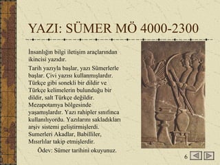 YAZI: SÜMER MÖ 4000-2300 İnsanlığın bilgi iletişim araçlarından ikincisi yazıdır. Tarih yazıyla başlar, yazı Sümerlerle başlar. Çivi yazısı kullanmışlardır. Türkçe gibi sonekli bir dildir ve Türkçe kelimelerin bulunduğu bir dildir, salt Türkçe değildir. Mezapotamya bölgesinde yaşamışlardır. Yazı rahipler sınıfınca kullanılıyordu. Yazılarını sakladıkları arşiv sistemi geliştirmişlerdi. Sumerleri Akadlar, Babilliler, Mısırlılar takip etmişlerdir. Ödev: Sümer tarihini okuyunuz. 6 