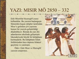YAZI: MISIR MÖ 2850 – 332 Eski Mısırlılar hiyeroglif yazısı kullandılar. Bu yazının başlangıçta Sümerden kaçan rahipler tarafından Mısır’a getirilen çivi yazısına benzer bir yazıyla geliştirildiği düşünülüyor. Burada da yazı din adamlarının tekelinde gelişmiştir.  İskenderiyede büyük bir kütüphane kurmuşlardı. Bu kütüphane İslam fetihlerinden önce deprem felaketi geçirmiş ve yanmıştır.  Ödev: Eski Mısır ve Hieroglif yazısını araştırınız. 7 