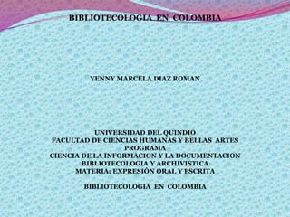 BIBLIOTECOLOGIA  EN  COLOMBIA               YENNY MARCELA DIAZ ROMAN             UNIVERSIDAD DEL QUINDIO FACULTAD DE CIENCIAS HUMANAS Y BELLAS  ARTES PROGRAMA CIENCIA DE LA INFORMACION Y LA DOCUMENTACION BIBLIOTECOLOGIA Y ARCHIVISTICA MATERIA: EXPRESIÓN ORAL Y ESCRITA   BIBLIOTECOLOGIA  EN  COLOMBIA 