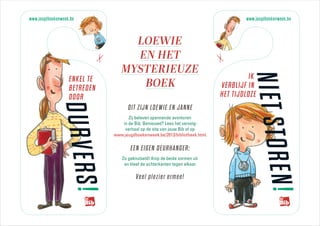 www.jeugdboekenweek.be                                                                www.jeugdboekenweek.be



                                   LOEWIE
                                   EN HET


                          r




                                                                              r
                                 MYSTERIEUZE
                                                                                       IK




                                                                                        N I ET S T O R E
                   ENKEL TE
                   BETREDEN         BOEK                                      VERBLIJF IN
                   DOOR                                                       HET TIJDLOZE
               DURVERS!
                                    DIT ZIJN LOEWIE EN JANNE
                                    Zij beleven spannende avonturen
                                 in de Bib. Benieuwd? Lees het vervolg-
                                  verhaal op de site van jouw Bib of op
                              www.jeugdboekenweek.be/2013/bibliotheek.html.

                                      EEN EIGEN DEURHANGER:
                                 Zo geknutseld! Knip de beide vormen uit
                                  en kleef de achterkanten tegen elkaar.

                                        Veel plezier ermee!




                                                                                               N!
 