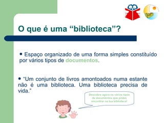 O que é uma “biblioteca”? “ Um conjunto de livros amontoados numa estante não é uma biblioteca. Uma biblioteca precisa de vida.” Espaço organizado de uma forma simples constituído por vários tipos de  documentos . Descobre agora os vários tipos de documentos que podes encontrar na tua biblioteca! 