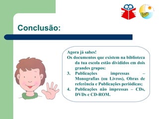 Conclusão: Agora já sabes! Os documentos que existem na biblioteca da tua escola estão divididos em dois grandes grupos: Publicações impressas – Monografias (ou Livros), Obras de referência e Publicações periódicas; Publicações não impressas – CDs, DVDs e CD-ROM. 