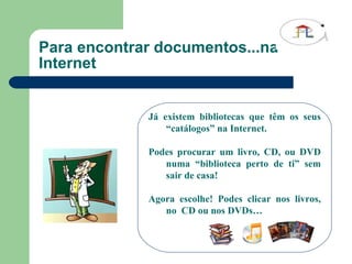 Para encontrar documentos...na Internet Já existem bibliotecas que têm os seus “catálogos” na Internet. Podes procurar um livro, CD, ou DVD numa “biblioteca perto de ti” sem sair de casa! Agora escolhe! Podes clicar nos livros, no  CD ou nos DVDs… 