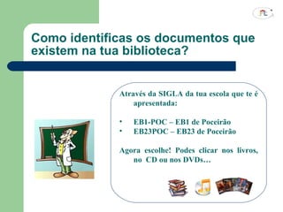 Como identificas os documentos que existem na tua biblioteca? Através da SIGLA da tua escola que te é apresentada: EB1-POC – EB1 de Poceirão EB23POC – EB23 de Poceirão Agora escolhe! Podes clicar nos livros, no  CD ou nos DVDs… 