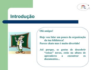 Introdução Olá amigos! Hoje vou falar um pouco da organização da tua biblioteca! Parece chato mas é muito divertido! Até porque, se gostas de descobrir “coisas” novas, estás na altura de aprenderes a encontrar os documentos... 