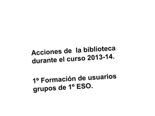 e la biblioteca
Acciones d
l c ur s o 2 0 1 3 - 1 4 .
durante e
ción de usuarios
1º Forma
pos de 1º ESO.
gr u