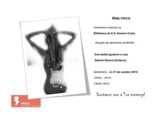 Biblyrics 
momentos musicais na 
Biblioteca da E.S. Homem Cristo 
Atuação de elementos da MUSA 
Ana Isabel (guitarra e voz) 
Gabriel Nazaré (Guitarra) 
Sexta-feira, dia 31 de outubro 2014 
12h40 - 13h10 
13h50-14h15 
Contamos com a Tua presença! 