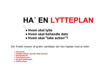 HA´ EN LYTTEPLAN
                ● Hvem skal lytte
                ● Hvem skal behandle data
                ● Hvem skal "take action"?

Der findes masser af gratis værktøjer der kan hjælpe med at lytte:

  ●   Tecnorati
  ●   Google (alerts, trends, blog search)
  ●   Overskrift.dk
  ●   Tweetdeck.com
  ●   En god feedreader
  ●   Yahoo pipes
 