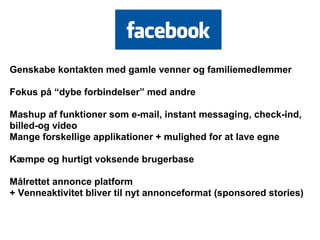 Genskabe kontakten med gamle venner og familiemedlemmer

Fokus på “dybe forbindelser” med andre

Mashup af funktioner som e-mail, instant messaging, check-ind,
billed-og video
Mange forskellige applikationer + mulighed for at lave egne

Kæmpe og hurtigt voksende brugerbase

Målrettet annonce platform
+ Venneaktivitet bliver til nyt annonceformat (sponsored stories)
 