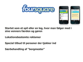 Startet som et spil eller en leg, hvor man følger med i
sine venners færden og gøren

Lokationsbestemte reklamer

Special tilbud til personer der tjekker ind

Særbehandling af "borgmester"
 