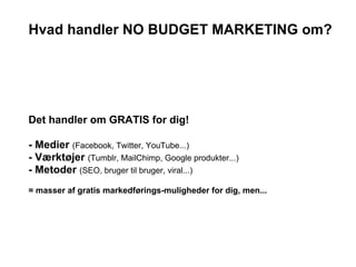 Hvad handler NO BUDGET MARKETING om?




Det handler om GRATIS for dig!

- Medier (Facebook, Twitter, YouTube...)
- Værktøjer (Tumblr, MailChimp, Google produkter...)
- Metoder (SEO, bruger til bruger, viral...)
= masser af gratis markedførings-muligheder for dig, men...
 