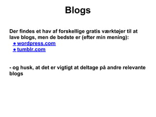 Blogs

Der findes et hav af forskellige gratis værktøjer til at
lave blogs, men de bedste er (efter min mening):
  ● wordpress.com
  ● tumblr.com


- og husk, at det er vigtigt at deltage på andre relevante
blogs
 