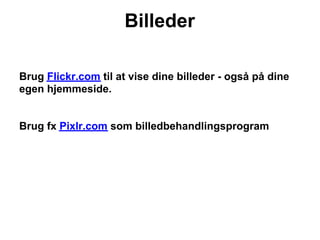 Billeder

Brug Flickr.com til at vise dine billeder - også på dine
egen hjemmeside.


Brug fx Pixlr.com som billedbehandlingsprogram
 