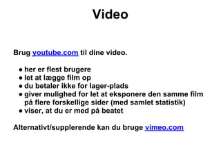 Video

Brug youtube.com til dine video.

 ● her er flest brugere
 ● let at lægge film op
 ● du betaler ikke for lager-plads
 ● giver mulighed for let at eksponere den samme film
   på flere forskellige sider (med samlet statistik)
 ● viser, at du er med på beatet

Alternativt/supplerende kan du bruge vimeo.com
 