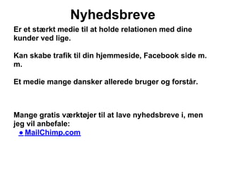 Nyhedsbreve
Er et stærkt medie til at holde relationen med dine
kunder ved lige.

Kan skabe trafik til din hjemmeside, Facebook side m.
m.

Et medie mange dansker allerede bruger og forstår.



Mange gratis værktøjer til at lave nyhedsbreve i, men
jeg vil anbefale:
  ● MailChimp.com
 