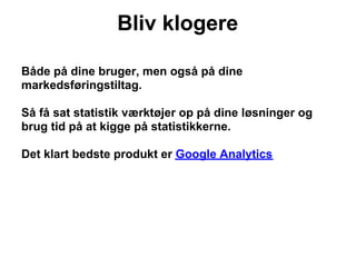 Bliv klogere

Både på dine bruger, men også på dine
markedsføringstiltag.

Så få sat statistik værktøjer op på dine løsninger og
brug tid på at kigge på statistikkerne.

Det klart bedste produkt er Google Analytics
 