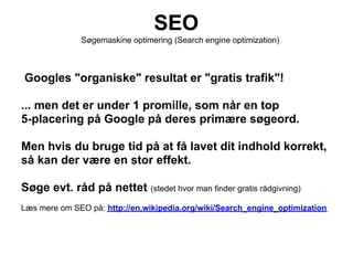 SEO
              Søgemaskine optimering (Search engine optimization)



Googles "organiske" resultat er "gratis trafik"!

... men det er under 1 promille, som når en top
5-placering på Google på deres primære søgeord.

Men hvis du bruge tid på at få lavet dit indhold korrekt,
så kan der være en stor effekt.

Søge evt. råd på nettet (stedet hvor man finder gratis rådgivning)
Læs mere om SEO på: http://en.wikipedia.org/wiki/Search_engine_optimization
 