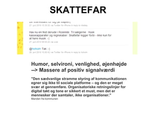 SKATTEFAR




Humor, selvironi, venlighed, øjenhøjde
--> Massere af positiv signalværdi
"Den sædvanlige stramme styring af kommunikationen
egner sig ikke til sociale platforme – og den er meget
svær at gennemføre. Organisatoriske retningslinjer for
digital takt og tone er sikkert et must, men det er
mennesker der samtaler, ikke organisationer."
Manden fra kommunen
 