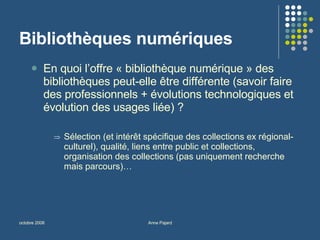 Bibliothèques numériques En quoi l’offre « bibliothèque numérique » des bibliothèques peut-elle être différente (savoir faire des professionnels + évolutions technologiques et évolution des usages liée) ? Sélection (et intérêt spécifique des collections ex régional-culturel), qualité, liens entre public et collections, organisation des collections (pas uniquement recherche mais parcours)… 