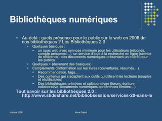 Bibliothèques numériques Au-delà : quels présence pour le public sur le web en 2008 de nos bibliothèques ? Les Bibliothèques 2.0 Quelques basiques :  un opac web avec services minimum pour les utilisateurs (rebonds, compte personnel…), un service d’aide à la recherche en ligne (service de référence), des documents numériques présentant un intérêt pour les publics Quelques + (devenant des basiques) Compléments d’information sur les livres (couvertures, résumés…) Recommandation, tags… Des contenus qui s’adaptent aux outils qu’utilisent les lecteurs (souples et réutilisables) Des bibliothèques créatives et collaboratives (forum, écriture collaborative, documents numériques conférences filmées…) Tout savoir sur les bibliothèques 2.0 :  http://www.slideshare.net/bibliobsession/services-20-sans-les-bibliothques-reloaded-bibliobsession   