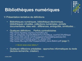 Bibliothèques numériques 1/ Présentation-tentative de définitions  Bibliothèques numériques, bibliothèque électronique, bibliothèques virtuelles, collections numérisées, portails documentaires, sites web : différences, ambiguïtés, similitudes… Quelques définitions… Parfois contradictoires http://www.figoblog.org/document263.php http://fr.wikipedia.org/wiki/Biblioth%C3%A8que_num%C3%A9rique http://www.bibl.ulaval.ca/info/pagepers/teasdale/questceq.htm http://artist.inist.fr/article.php3?id_article=244   http://www.ifla.org/IV/ifla70/papers/054f_trans-Babini.pdf  (page 7) -> Qu’en avez-vous retenu ?  Quelques réflexions préalables : approches informatiques du texte (lecture-recherche, création) 