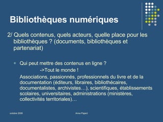 Bibliothèques numériques 2/ Quels contenus, quels acteurs, quelle place pour les bibliothèques ? (documents, bibliothèques et partenariat) Qui peut mettre des contenus en ligne ? ->Tout le monde ! Associations, passionnés, professionnels du livre et de la documentation (éditeurs, libraires, bibliothécaires, documentalistes, archivistes…), scientifiques, établissements scolaires, universitaires, administrations (ministères, collectivités territoriales)… 