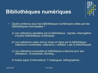Bibliothèques numériques Quels contenus pour les bibliothèques numériques crées par les bibliothèques municipales ? a/ Les collections signalées par la bibliothèque : signets, interrogation d’autres bibliothèques numériques b/ Les collections crées (et/ou) mises en ligne par la bibliothèque : collections numérisées, collections « éditées » par la bibliothèques c/ Les collections auxquelles la bibliothèque s’abonne pour ses utilisateurs : Europresse, Numilog… d/ Autres types d’informations ? Catalogues, bibliographies… 
