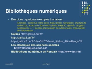 Bibliothèques numériques Exercices : quelques exemples à analyser  Analyser : contenus (nbre docs, types docs), navigation, champs de recherche, accès aux documents (texte intégral, logiciels, pluggins nécessaires…) + penser structuration des documents, organisation de l’information… Gallica   http://gallica.bnf.fr/   http://gallica2.bnf.fr/ http://gallica2.bnf.fr/VisuSNE?id=oai_titelive_4&r=&lang=FR Les classiques des sciences sociales  http://classiques.uqac.ca/   Bibliothèque numérique de Roubaix  http://www.bn-r.fr/ 