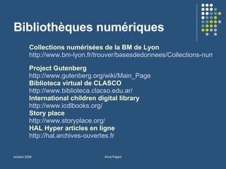 Bibliothèques numériques Collections numérisées de la BM de Lyon http://www.bm-lyon.fr/trouver/basesdedonnees/Collections-numeriques.htm   Project Gutenberg http://www.gutenberg.org/wiki/Main_Page Biblioteca virtual de CLASCO http://www.biblioteca.clacso.edu.ar/   International children digital library http://www.icdlbooks.org/   Story place http://www.storyplace.org/   HAL Hyper articles en ligne http://hal.archives-ouvertes.fr   