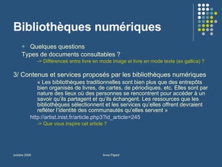 Bibliothèques numériques Quelques questions  Types de documents consultables ?  -> Différences entre livre en mode image et livre en mode texte (ex gallica) ? 3/ Contenus et services proposés par les bibliothèques numériques « Les bibliothèques traditionnelles sont bien plus que des entrepôts bien organisés de livres, de cartes, de périodiques, etc. Elles sont par nature des lieux où des personnes se rencontrent pour accéder à un savoir qu’ils partagent et qu’ils échangent. Les ressources que les bibliothèques sélectionnent et les services qu’elles offrent devraient refléter l’identité des communautés qu’elles servent » http://artist.inist.fr/article.php3?id_article=245   -> Que vous inspire cet article ? 