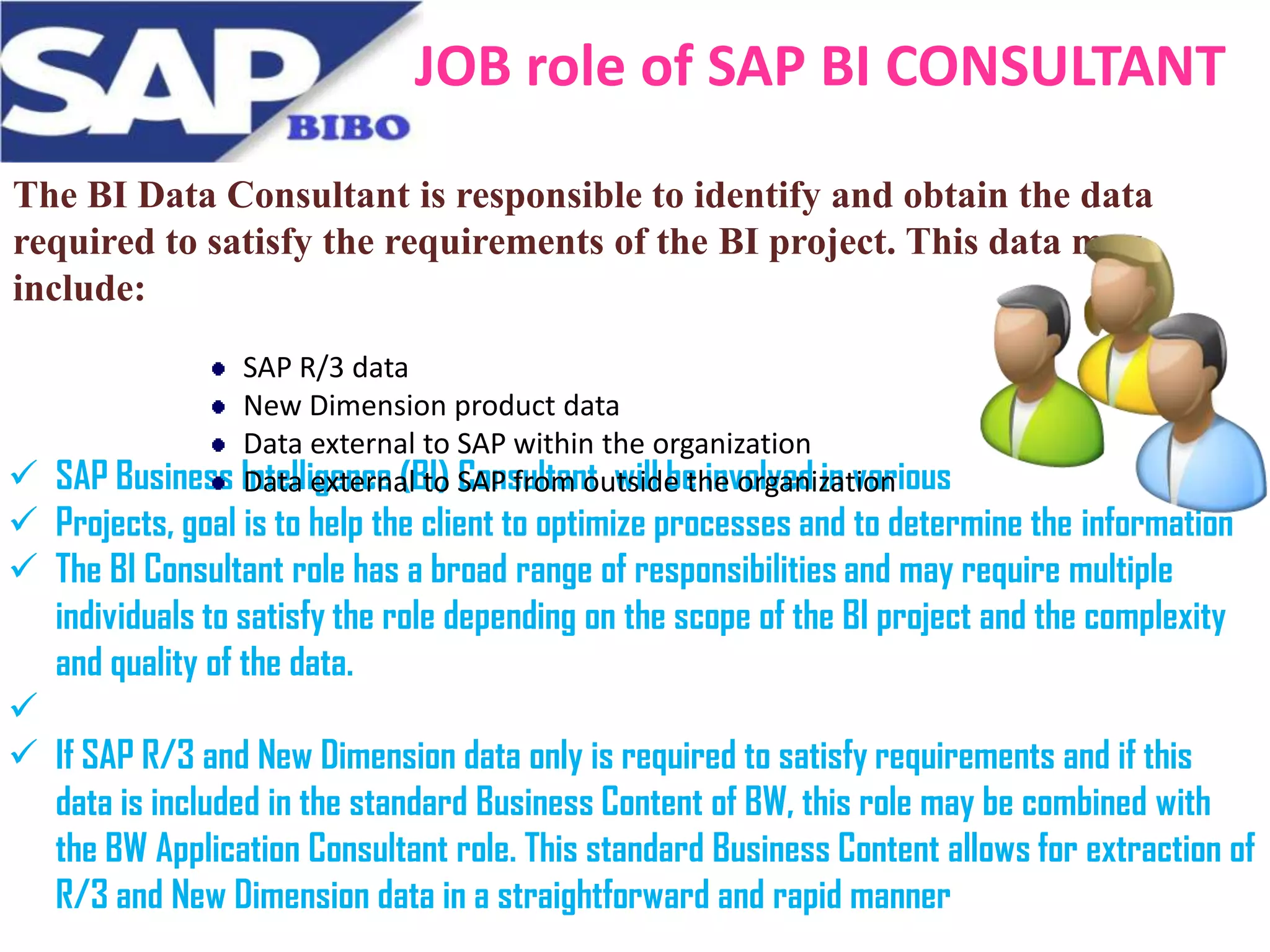 JOB role of SAP BI CONSULTANT
The BI Data Consultant is responsible to identify and obtain the data
required to satisfy the requirements of the BI project. This data may
include:
SAP R/3 data
New Dimension product data
Data external to SAP within the organization
SAP Business Intelligence (BI) SAP from outside the organization
Data external to Consultant will be involved in various


 Projects, goal is to help the client to optimize processes and to determine the information
 The BI Consultant role has a broad range of responsibilities and may require multiple
individuals to satisfy the role depending on the scope of the BI project and the complexity
and quality of the data.

 If SAP R/3 and New Dimension data only is required to satisfy requirements and if this
data is included in the standard Business Content of BW, this role may be combined with
the BW Application Consultant role. This standard Business Content allows for extraction of
R/3 and New Dimension data in a straightforward and rapid manner

 