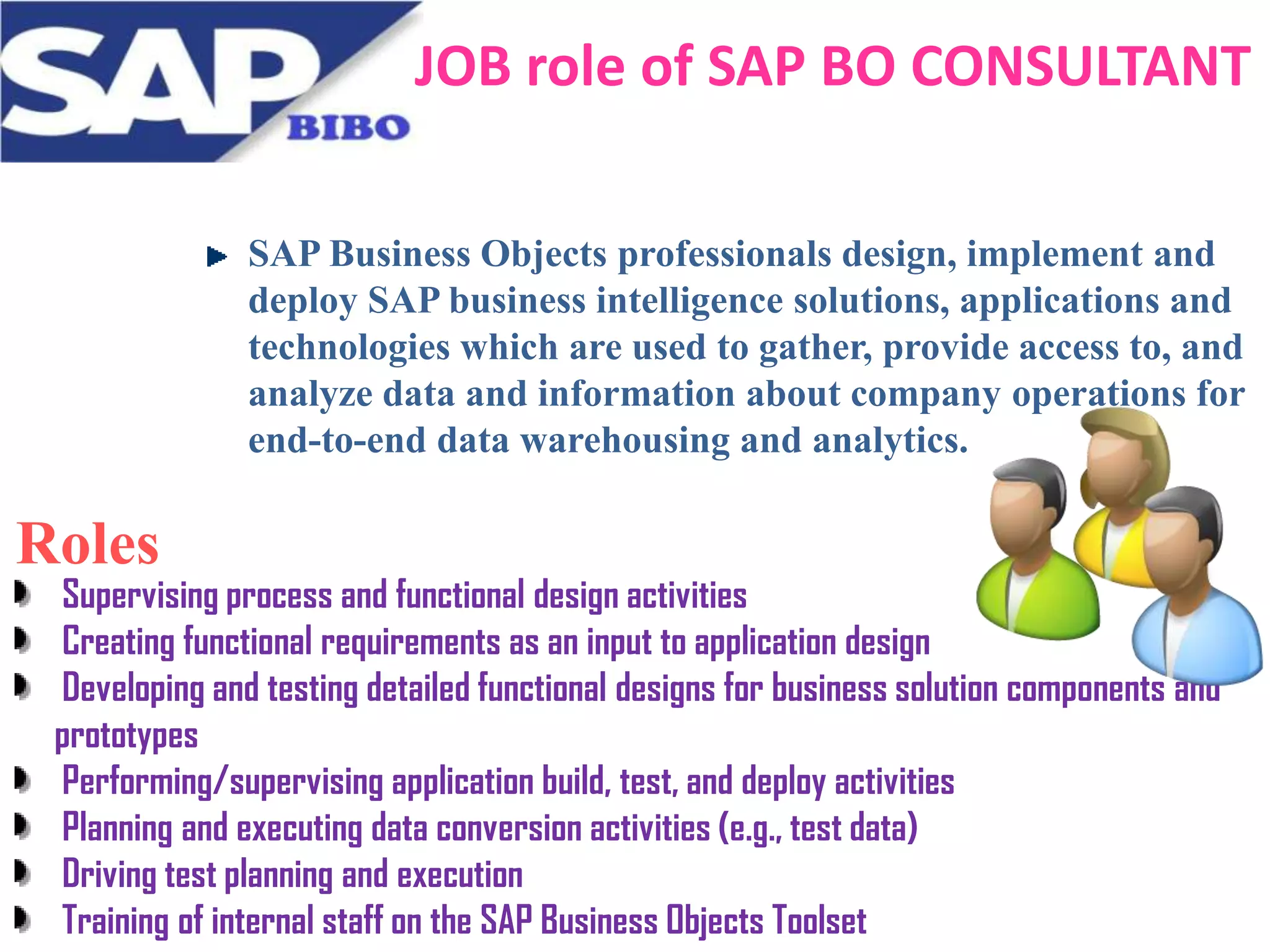 JOB role of SAP BO CONSULTANT
SAP Business Objects professionals design, implement and
deploy SAP business intelligence solutions, applications and
technologies which are used to gather, provide access to, and
analyze data and information about company operations for
end-to-end data warehousing and analytics.

Roles

Supervising process and functional design activities
Creating functional requirements as an input to application design
Developing and testing detailed functional designs for business solution components and
prototypes
Performing/supervising application build, test, and deploy activities
Planning and executing data conversion activities (e.g., test data)
Driving test planning and execution
Training of internal staff on the SAP Business Objects Toolset

 