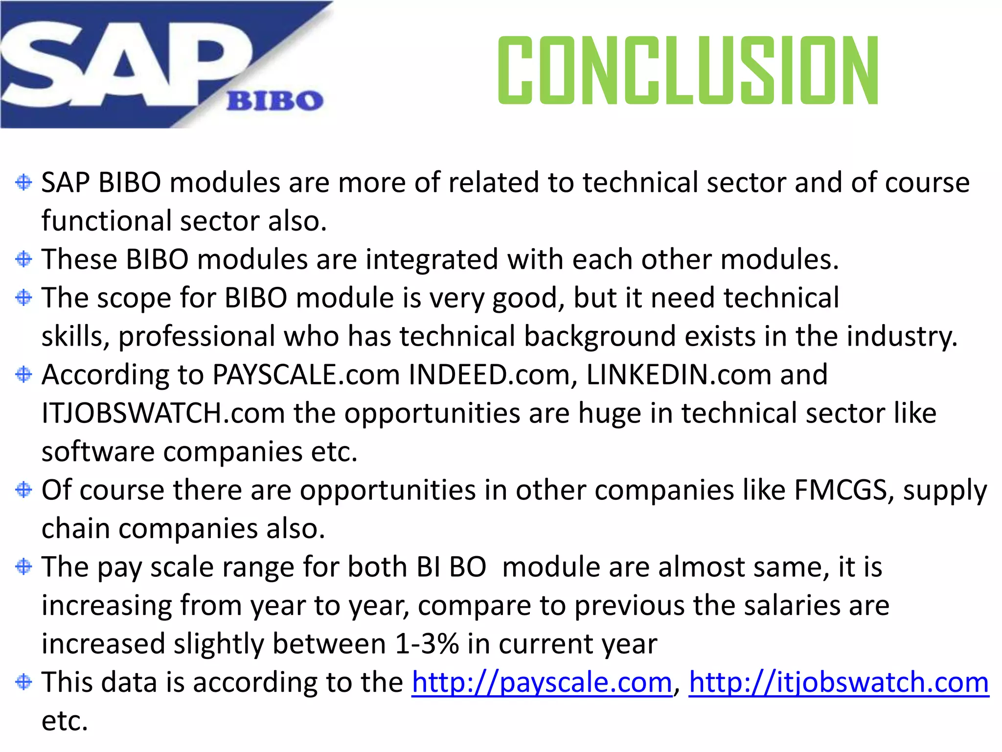 CONCLUSION
SAP BIBO modules are more of related to technical sector and of course
functional sector also.
These BIBO modules are integrated with each other modules.
The scope for BIBO module is very good, but it need technical
skills, professional who has technical background exists in the industry.
According to PAYSCALE.com INDEED.com, LINKEDIN.com and
ITJOBSWATCH.com the opportunities are huge in technical sector like
software companies etc.
Of course there are opportunities in other companies like FMCGS, supply
chain companies also.
The pay scale range for both BI BO module are almost same, it is
increasing from year to year, compare to previous the salaries are
increased slightly between 1-3% in current year
This data is according to the http://payscale.com, http://itjobswatch.com
etc.

 