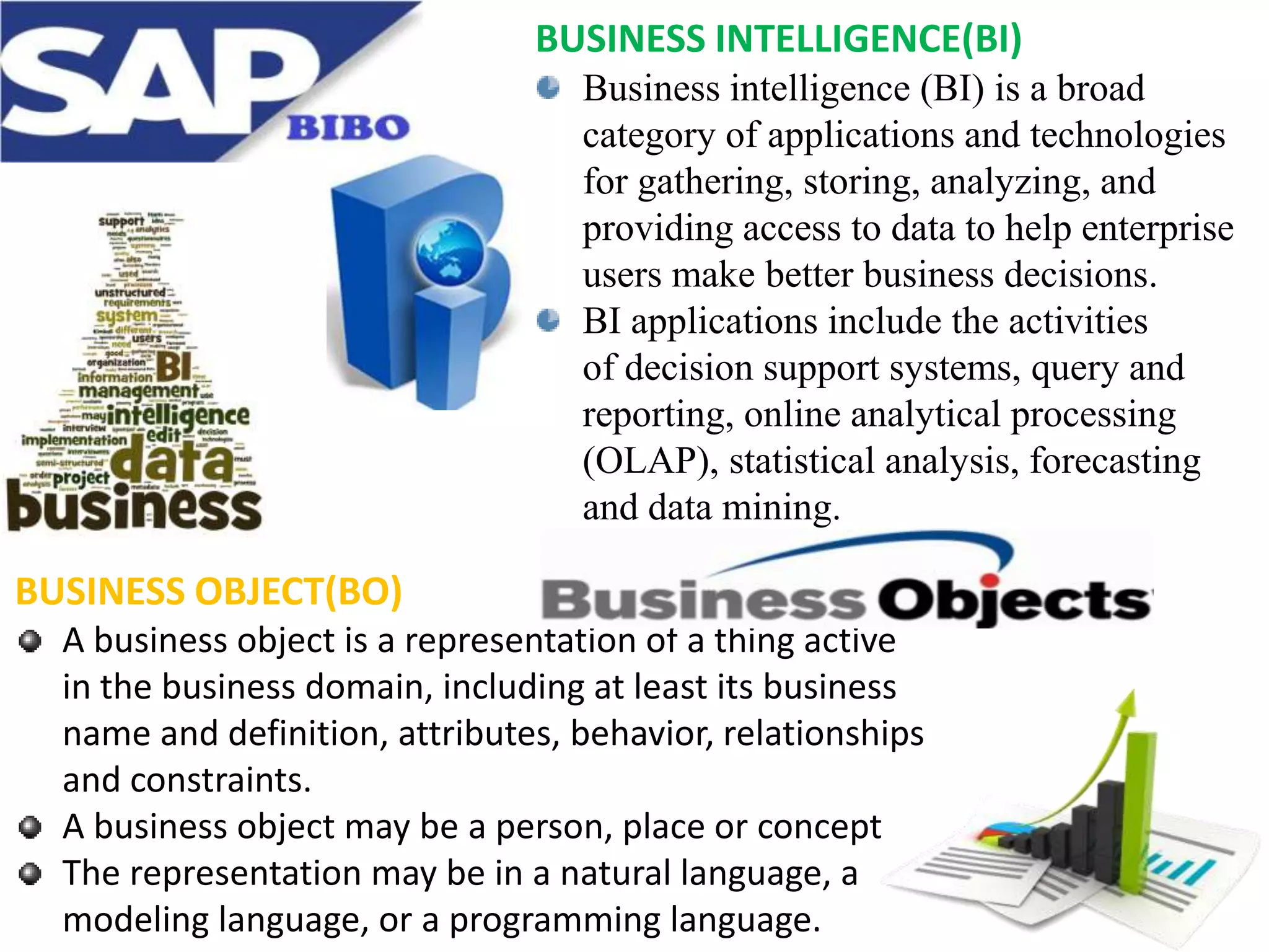 BUSINESS INTELLIGENCE(BI)
Business intelligence (BI) is a broad
category of applications and technologies
for gathering, storing, analyzing, and
providing access to data to help enterprise
users make better business decisions.
BI applications include the activities
of decision support systems, query and
reporting, online analytical processing
(OLAP), statistical analysis, forecasting
and data mining.

BUSINESS OBJECT(BO)
A business object is a representation of a thing active
in the business domain, including at least its business
name and definition, attributes, behavior, relationships
and constraints.
A business object may be a person, place or concept
The representation may be in a natural language, a
modeling language, or a programming language.

 