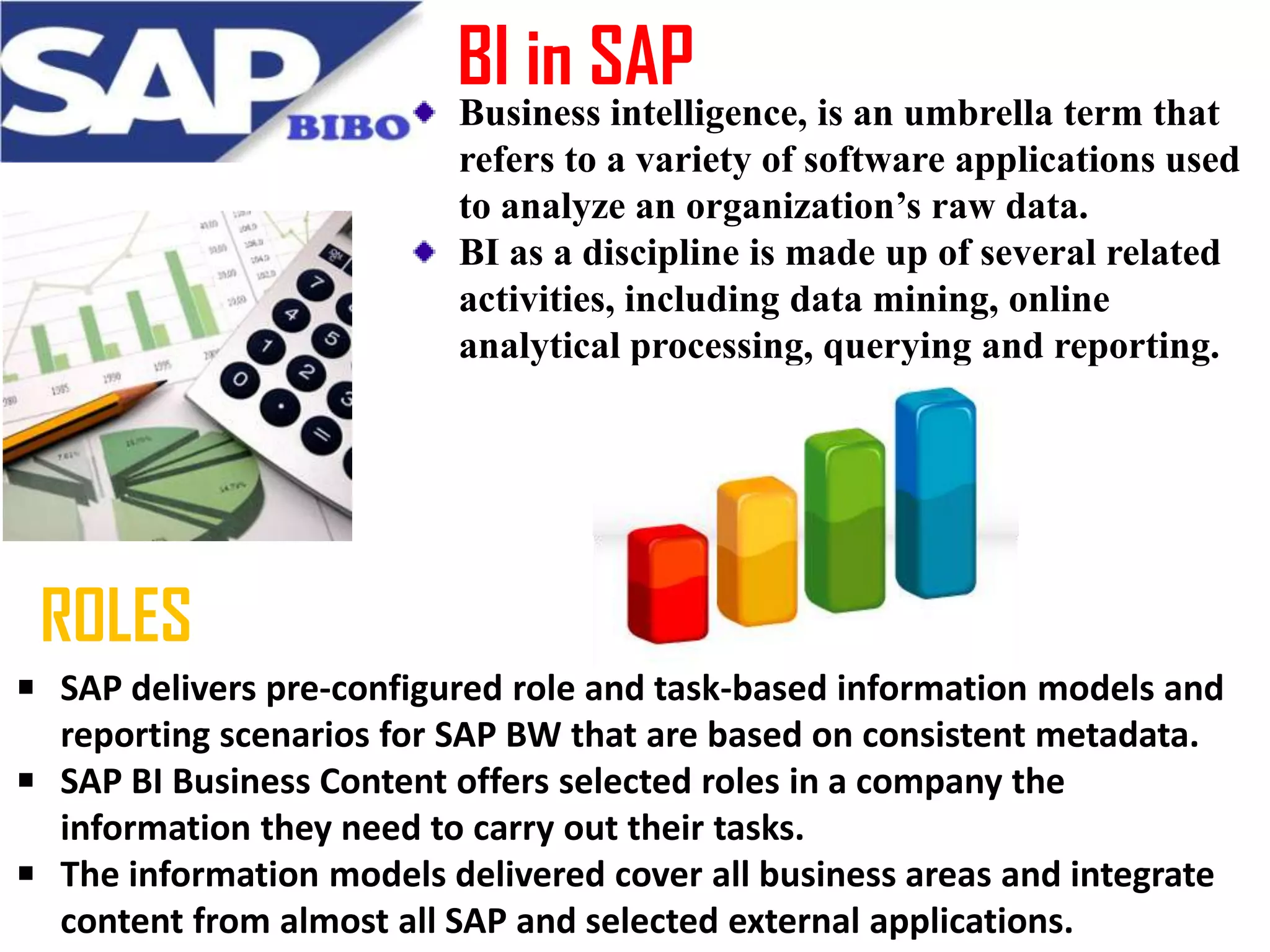 BI in SAP
Business intelligence, is an umbrella term that
refers to a variety of software applications used
to analyze an organization’s raw data.
BI as a discipline is made up of several related
activities, including data mining, online
analytical processing, querying and reporting.

ROLES
SAP delivers pre-configured role and task-based information models and
reporting scenarios for SAP BW that are based on consistent metadata.
SAP BI Business Content offers selected roles in a company the
information they need to carry out their tasks.
The information models delivered cover all business areas and integrate
content from almost all SAP and selected external applications.

 